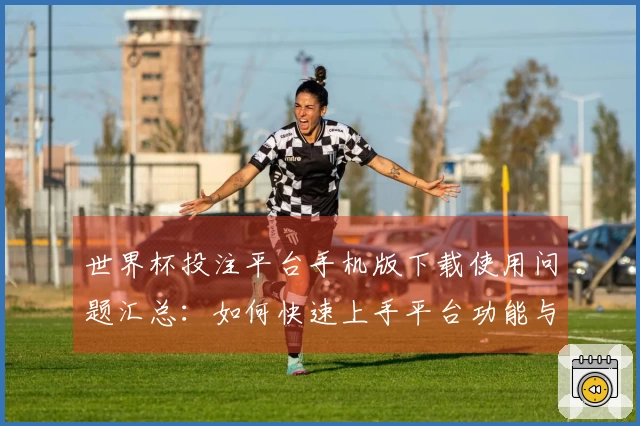 世界杯投注平台手机版下载使用问题汇总：如何快速上手平台功能与体验介绍